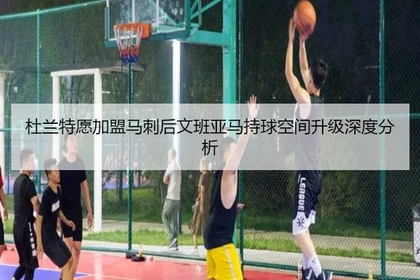 杜兰特愿加盟马刺后文班亚马持球空间升级深度分析